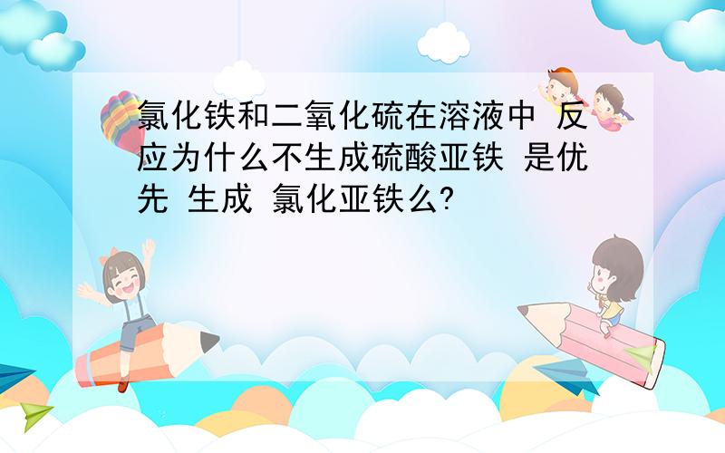 氯化铁和二氧化硫在溶液中 反应为什么不生成硫酸亚铁 是优先 生成 氯化亚铁么?