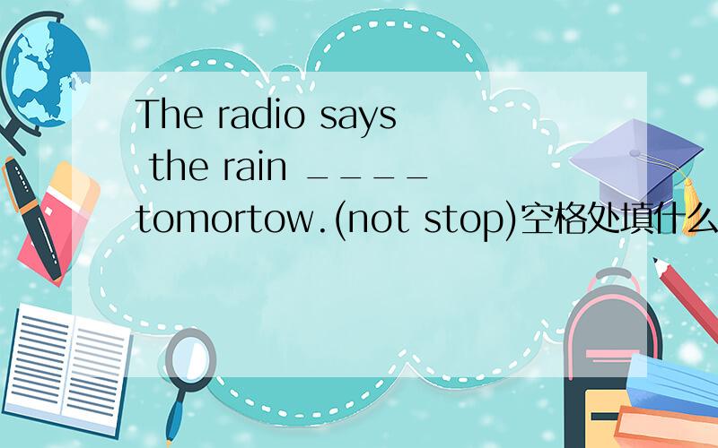 The radio says the rain ____tomortow.(not stop)空格处填什么?