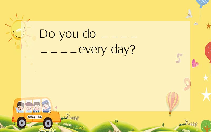 Do you do ________every day?