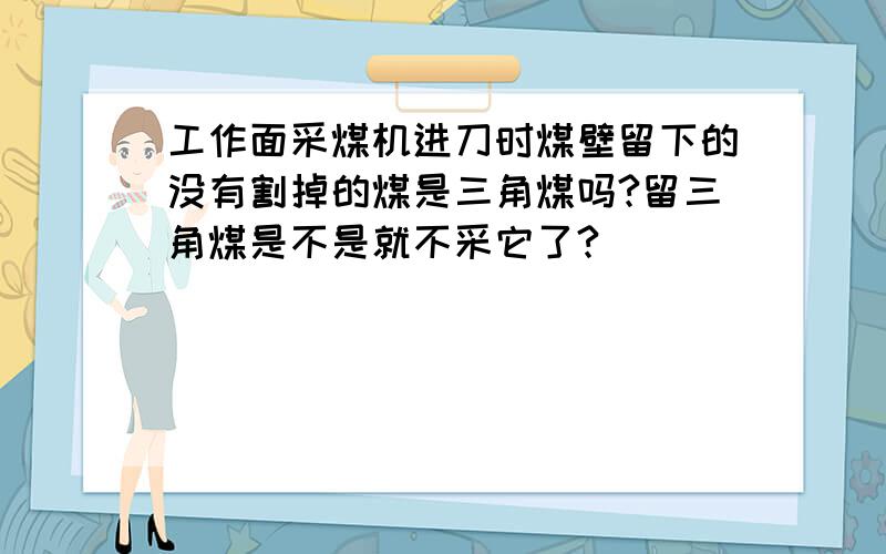 工作面采煤机进刀时煤壁留下的没有割掉的煤是三角煤吗?留三角煤是不是就不采它了?