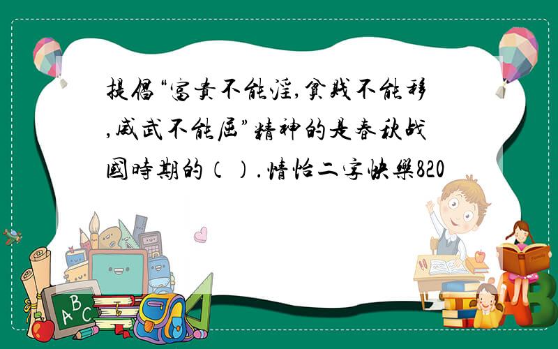 提倡“富贵不能淫,贫贱不能移,威武不能屈”精神的是春秋战国时期的（）.情怡二字快乐820