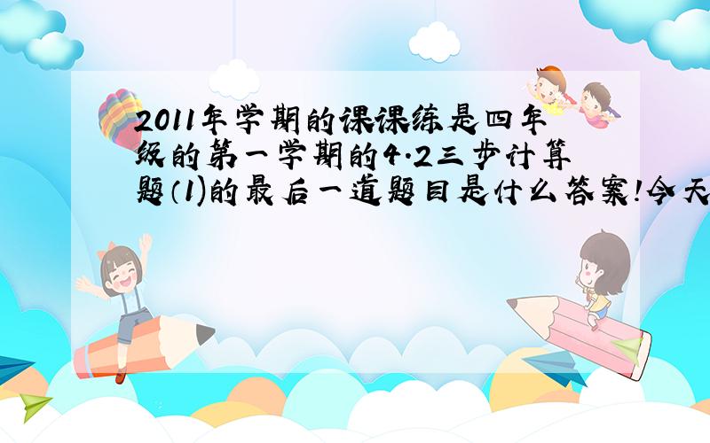 2011年学期的课课练是四年级的第一学期的4.2三步计算题（1)的最后一道题目是什么答案!今天就要!