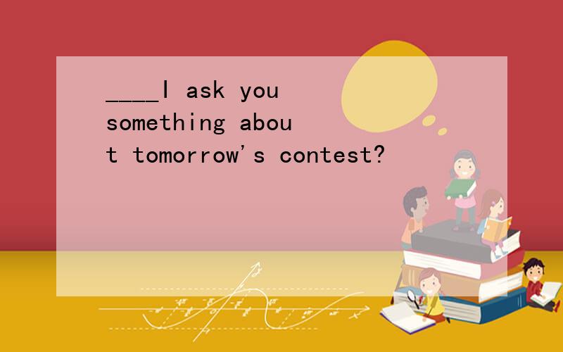 ____I ask you something about tomorrow's contest?