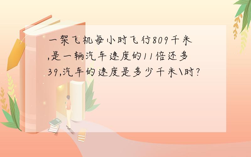 一架飞机每小时飞行809千米,是一辆汽车速度的11倍还多39,汽车的速度是多少千米\时?