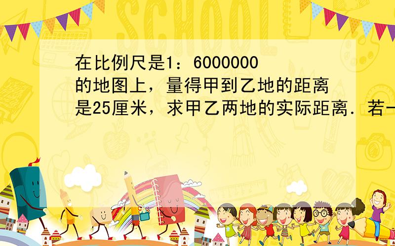 在比例尺是1：6000000的地图上，量得甲到乙地的距离是25厘米，求甲乙两地的实际距离．若一架飞机每小时以750千米的