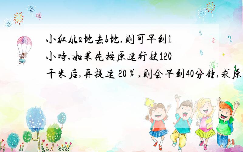 小红从a地去b地,则可早到1小时,如果先按原速行驶120千米后,再提速 20％,则会早到40分钟,求原计划速度和ab全长