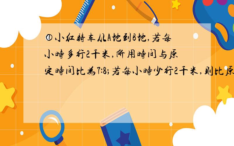 ①小红骑车从A地到B地,若每小时多行2千米,所用时间与原定时间比为7:8；若每小时少行2千米,则比原定时间晚到三分之二小