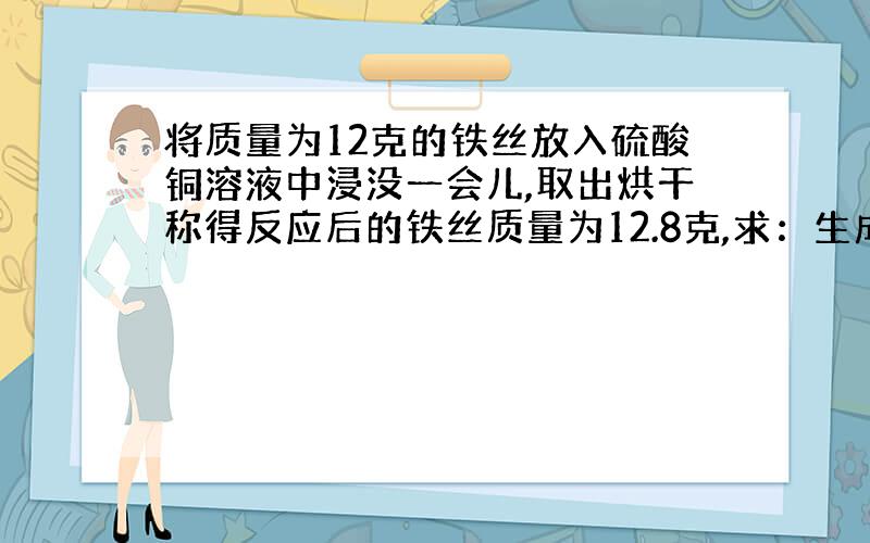 将质量为12克的铁丝放入硫酸铜溶液中浸没一会儿,取出烘干称得反应后的铁丝质量为12.8克,求：生成了多少克钢?