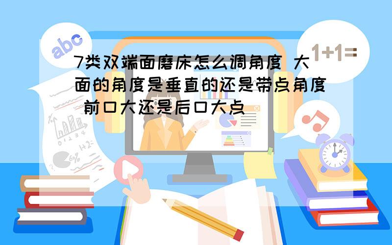 7类双端面磨床怎么调角度 大面的角度是垂直的还是带点角度 前口大还是后口大点