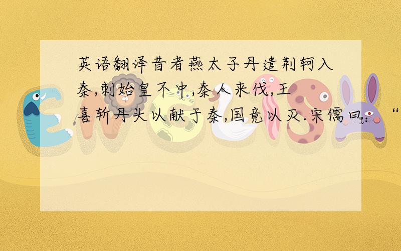 英语翻译昔者燕太子丹遣荆轲入秦,刺始皇不中,秦人来伐,王喜斩丹头以献于秦,国竟以灭.宋儒曰：“丹有罪焉,故书‘斩’”.宋