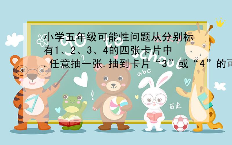 小学五年级可能性问题从分别标有1、2、3、4的四张卡片中,任意抽一张.抽到卡片“3”或“4”的可能性是（ ）.这道题有歧