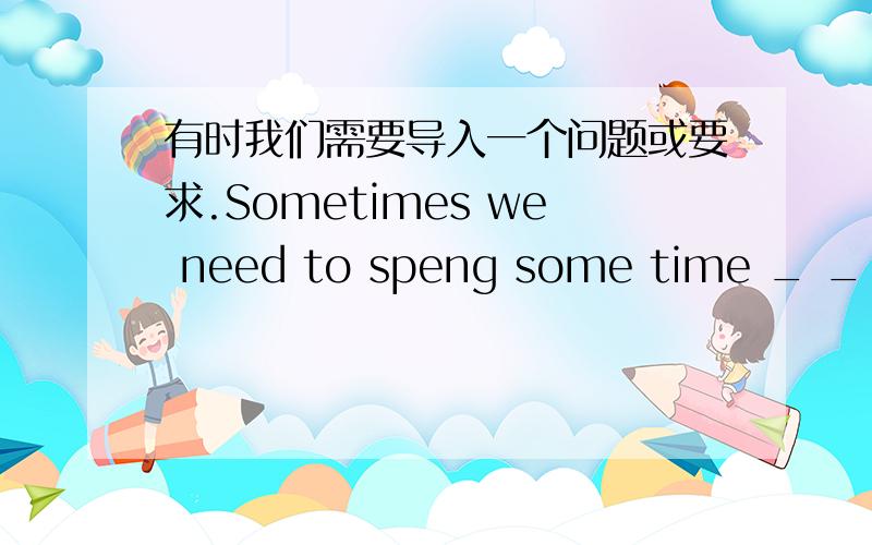 有时我们需要导入一个问题或要求.Sometimes we need to speng some time _ _ _a