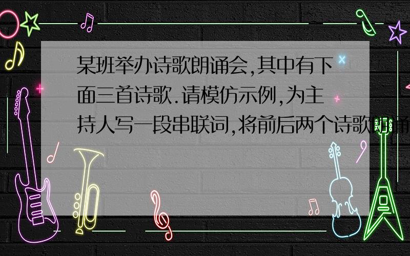 某班举办诗歌朗诵会,其中有下面三首诗歌.请模仿示例,为主持人写一段串联词,将前后两个诗歌朗诵节目串联起来.要求衔接自然,