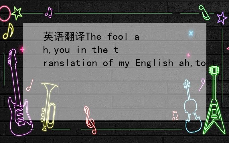 英语翻译The fool ah,you in the translation of my English ah,to t