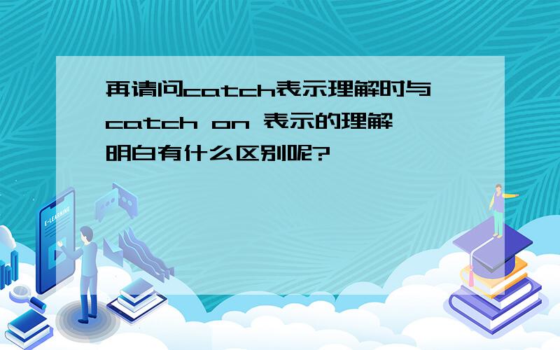 再请问catch表示理解时与catch on 表示的理解明白有什么区别呢?