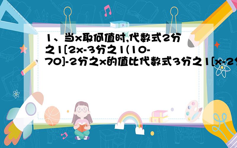 1、当x取何值时,代数式2分之1[2x-3分之1(10-70]-2分之x的值比代数式3分之1[x-2分之1（X+1）]的