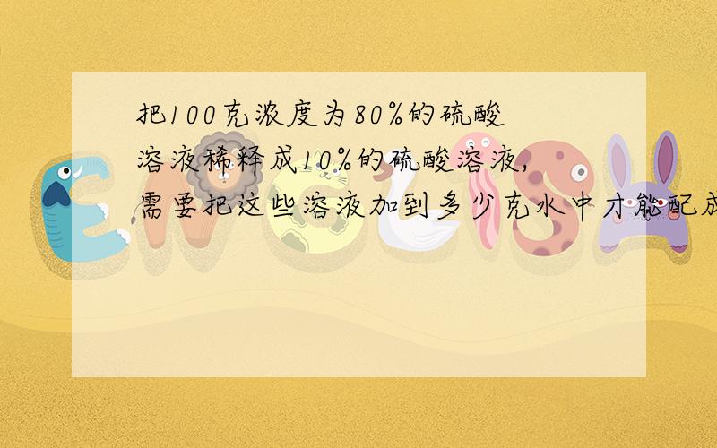 把100克浓度为80%的硫酸溶液稀释成10%的硫酸溶液,需要把这些溶液加到多少克水中才能配成