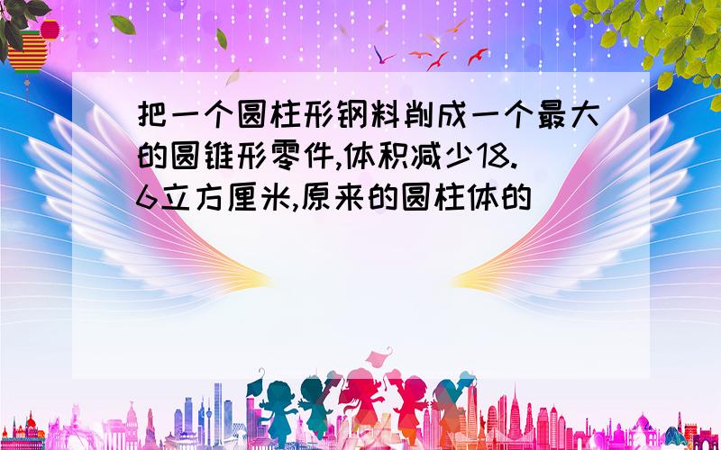 把一个圆柱形钢料削成一个最大的圆锥形零件,体积减少18.6立方厘米,原来的圆柱体的