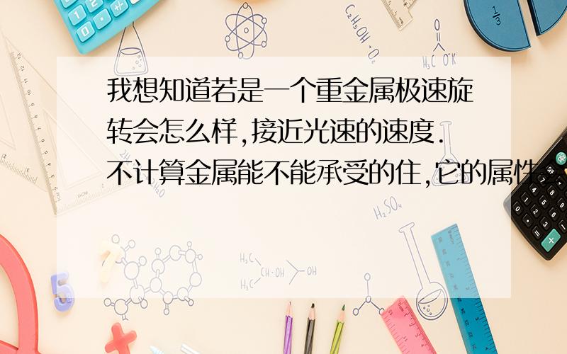 我想知道若是一个重金属极速旋转会怎么样,接近光速的速度.不计算金属能不能承受的住,它的属性会不会发生变化?它的周围会不会