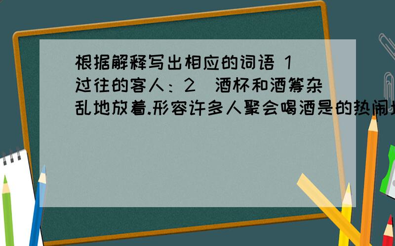 根据解释写出相应的词语 1）过往的客人：2）酒杯和酒筹杂乱地放着.形容许多人聚会喝酒是的热闹场面：