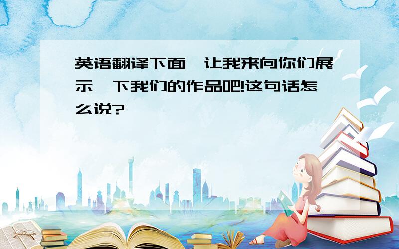 英语翻译下面,让我来向你们展示一下我们的作品吧!这句话怎么说?