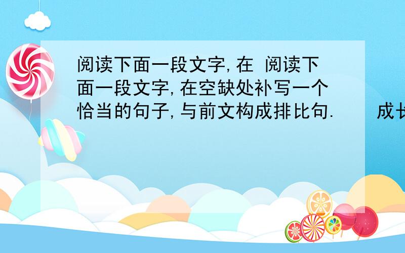 阅读下面一段文字,在 阅读下面一段文字,在空缺处补写一个恰当的句子,与前文构成排比句.　　成长是一件最丰饶的事情.因为成