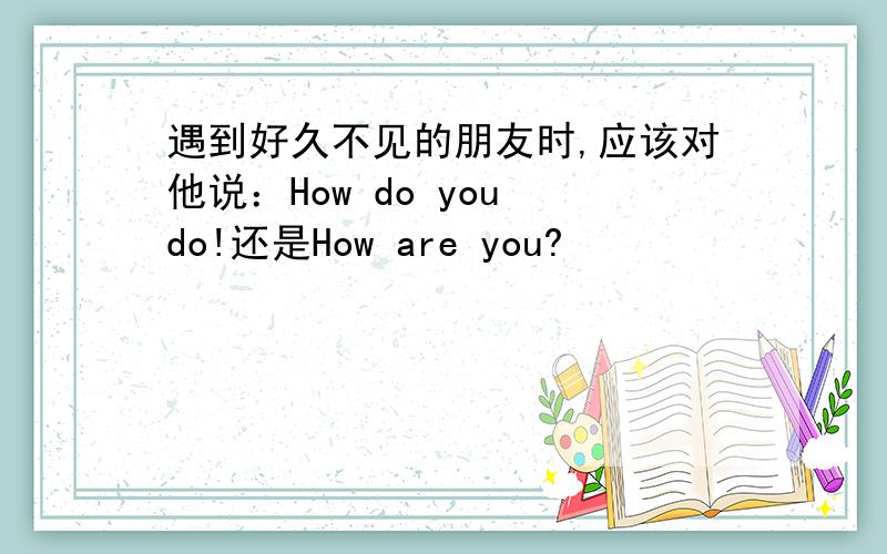 遇到好久不见的朋友时,应该对他说：How do you do!还是How are you?