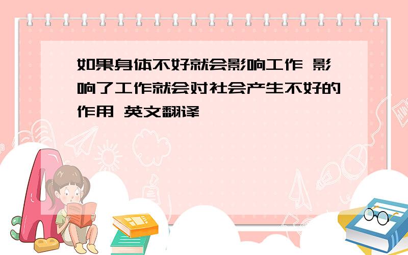 如果身体不好就会影响工作 影响了工作就会对社会产生不好的作用 英文翻译