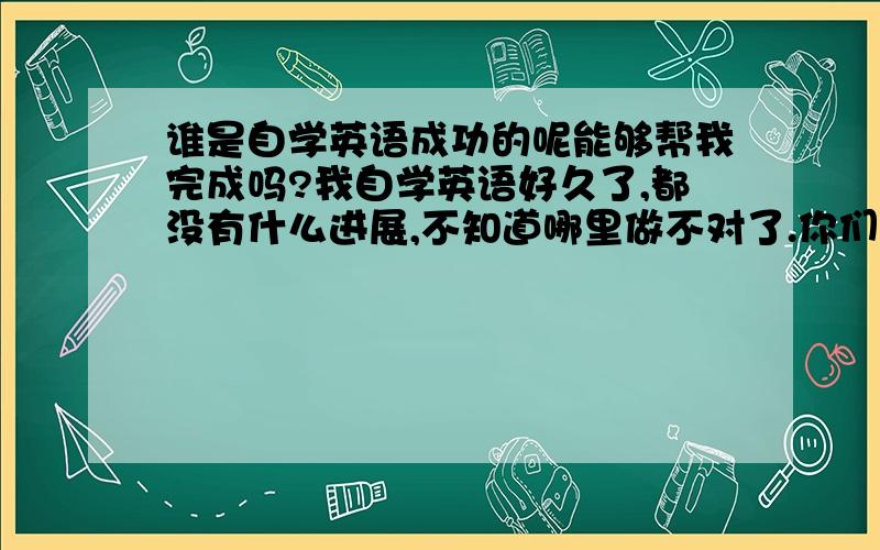 谁是自学英语成功的呢能够帮我完成吗?我自学英语好久了,都没有什么进展,不知道哪里做不对了.你们是怎么完成的呢?