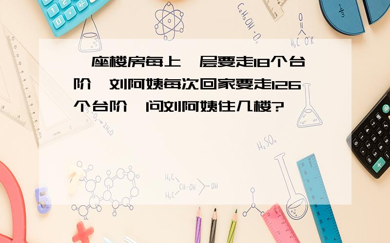 一座楼房每上一层要走18个台阶,刘阿姨每次回家要走126个台阶,问刘阿姨住几楼?