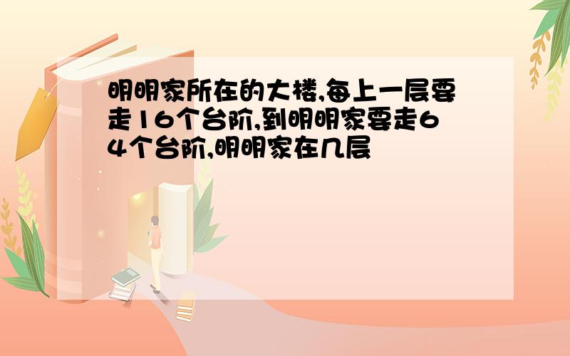 明明家所在的大楼,每上一层要走16个台阶,到明明家要走64个台阶,明明家在几层