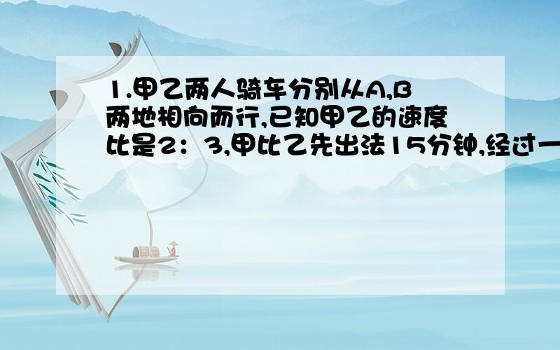 1.甲乙两人骑车分别从A,B两地相向而行,已知甲乙的速度比是2：3,甲比乙先出法15分钟,经过一小时45分遇见乙,此时甲