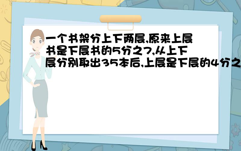 一个书架分上下两层,原来上层书是下层书的5分之7,从上下层分别取出35本后,上层是下层的4分之7.求原来上下