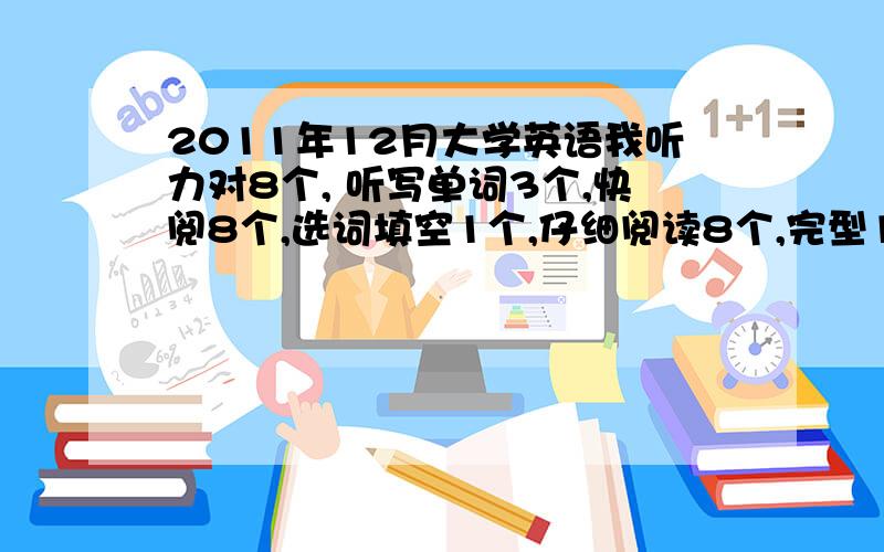 2011年12月大学英语我听力对8个, 听写单词3个,快阅8个,选词填空1个,仔细阅读8个,完型12个,翻译2个