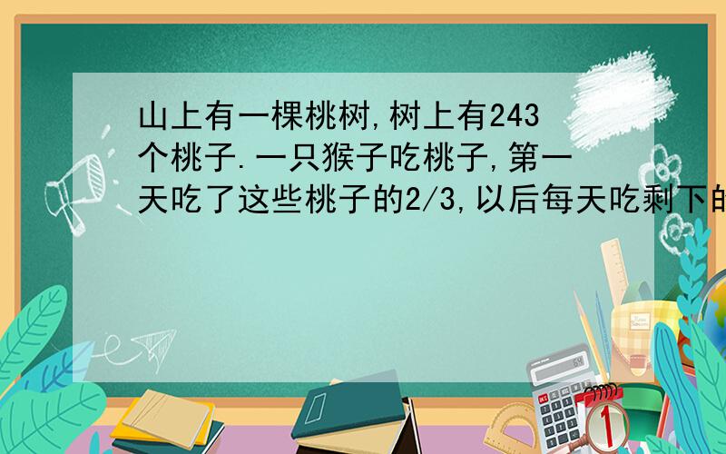 山上有一棵桃树,树上有243个桃子.一只猴子吃桃子,第一天吃了这些桃子的2/3,以后每天吃剩下的2/3