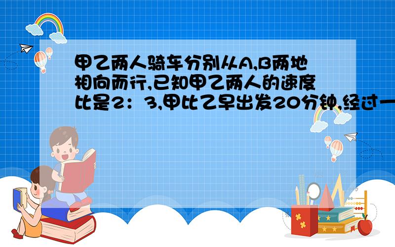 甲乙两人骑车分别从A,B两地相向而行,已知甲乙两人的速度比是2：3,甲比乙早出发20分钟,经过一小时40分钟