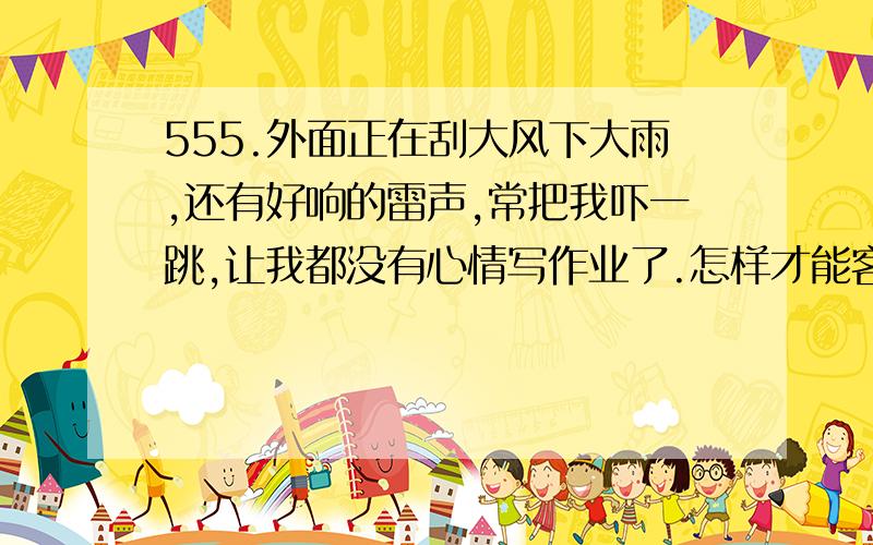 555.外面正在刮大风下大雨,还有好响的雷声,常把我吓一跳,让我都没有心情写作业了.怎样才能客服恐惧感啊.