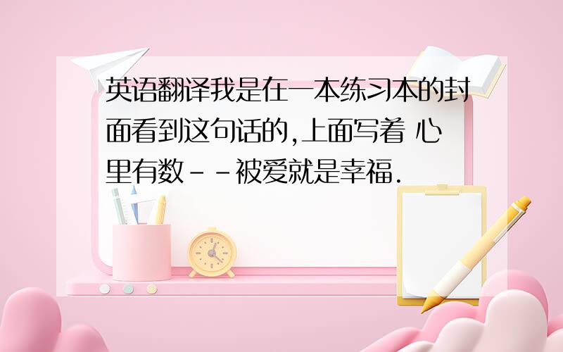 英语翻译我是在一本练习本的封面看到这句话的,上面写着 心里有数--被爱就是幸福.