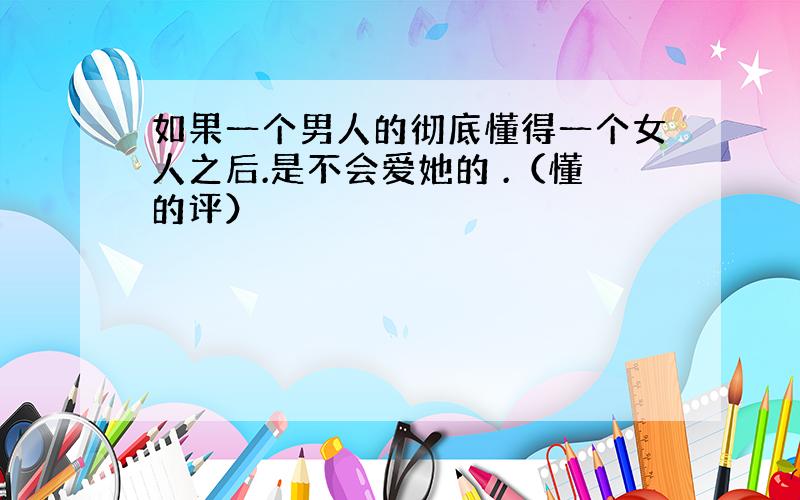 如果一个男人的彻底懂得一个女人之后.是不会爱她的 .（懂的评）