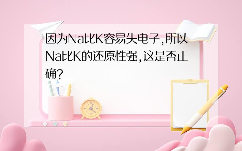 因为Na比K容易失电子,所以Na比K的还原性强,这是否正确?