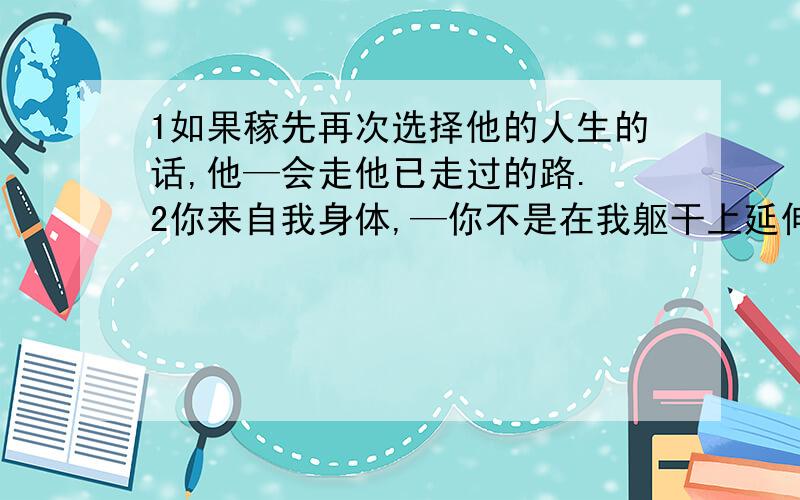 1如果稼先再次选择他的人生的话,他—会走他已走过的路. 2你来自我身体,—你不是在我躯干上延伸的枝丫.