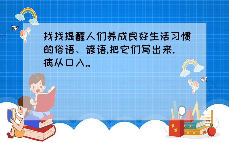 找找提醒人们养成良好生活习惯的俗语、谚语,把它们写出来.病从口入..