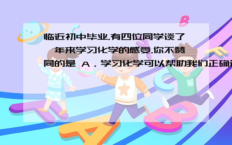 临近初中毕业，有四位同学谈了一年来学习化学的感受，你不赞同的是 A．学习化学可以帮助我们正确认识物质，防止走入生活和学习