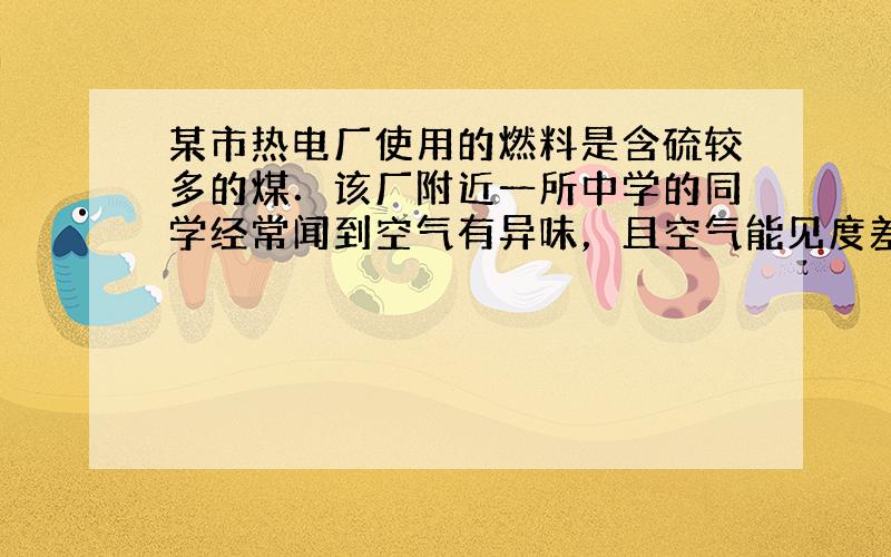 某市热电厂使用的燃料是含硫较多的煤．该厂附近一所中学的同学经常闻到空气有异味，且空气能见度差．学习化学后，同学们意识到这