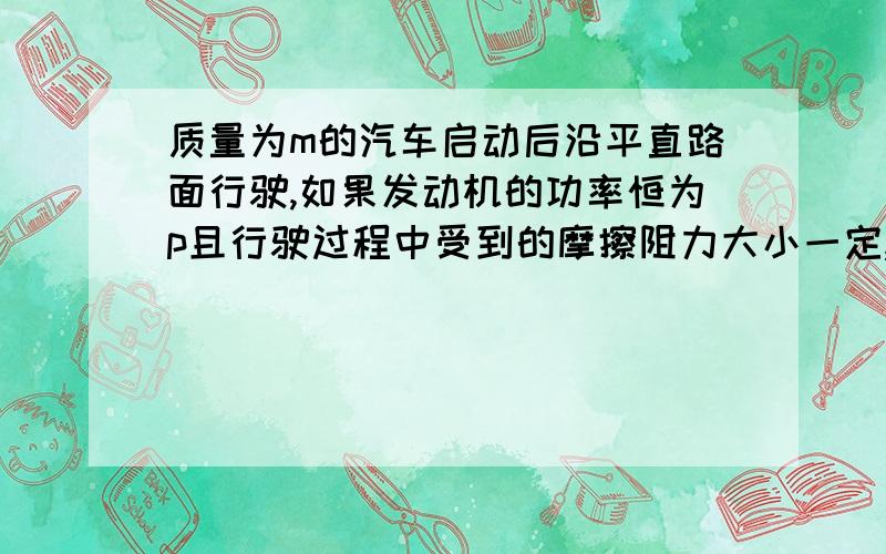 质量为m的汽车启动后沿平直路面行驶,如果发动机的功率恒为p且行驶过程中受到的摩擦阻力大小一定,汽车速度能够达到最大值为v