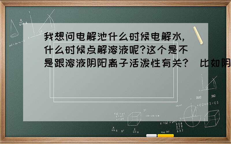 我想问电解池什么时候电解水,什么时候点解溶液呢?这个是不是跟溶液阴阳离子活泼性有关?（比如阴离子没有H+活泼,阳离子比O