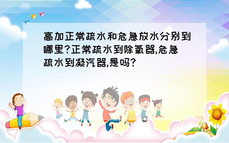 高加正常疏水和危急放水分别到哪里?正常疏水到除氧器,危急疏水到凝汽器,是吗?