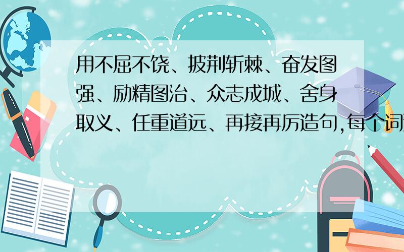 用不屈不饶、披荆斩棘、奋发图强、励精图治、众志成城、舍身取义、任重道远、再接再厉造句,每个词造一句