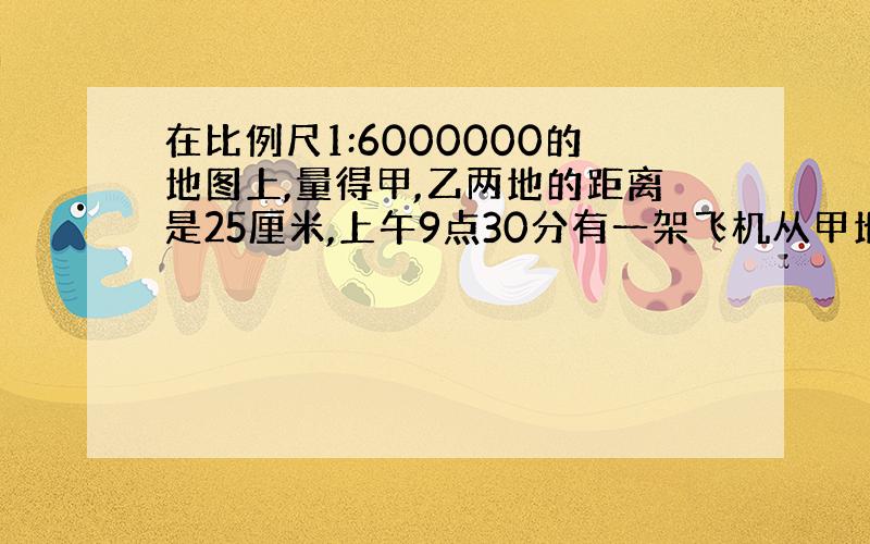 在比例尺1:6000000的地图上,量得甲,乙两地的距离是25厘米,上午9点30分有一架飞机从甲地飞往乙地,上午10点4