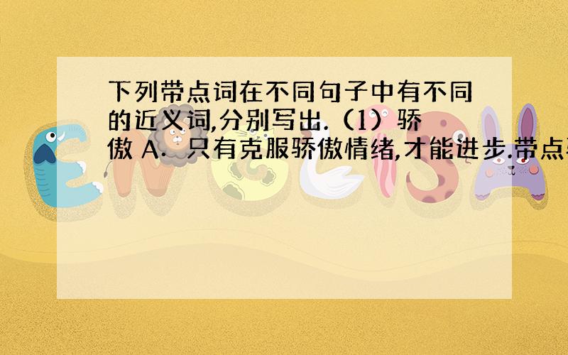 下列带点词在不同句子中有不同的近义词,分别写出.（1）骄傲 A．只有克服骄傲情绪,才能进步.带点骄傲